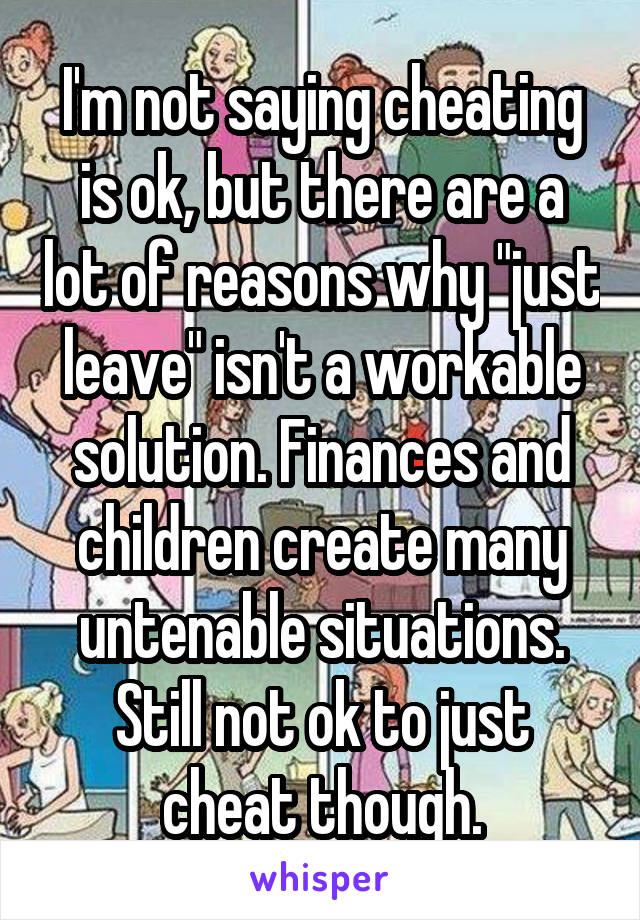 I'm not saying cheating is ok, but there are a lot of reasons why "just leave" isn't a workable solution. Finances and children create many untenable situations. Still not ok to just cheat though.