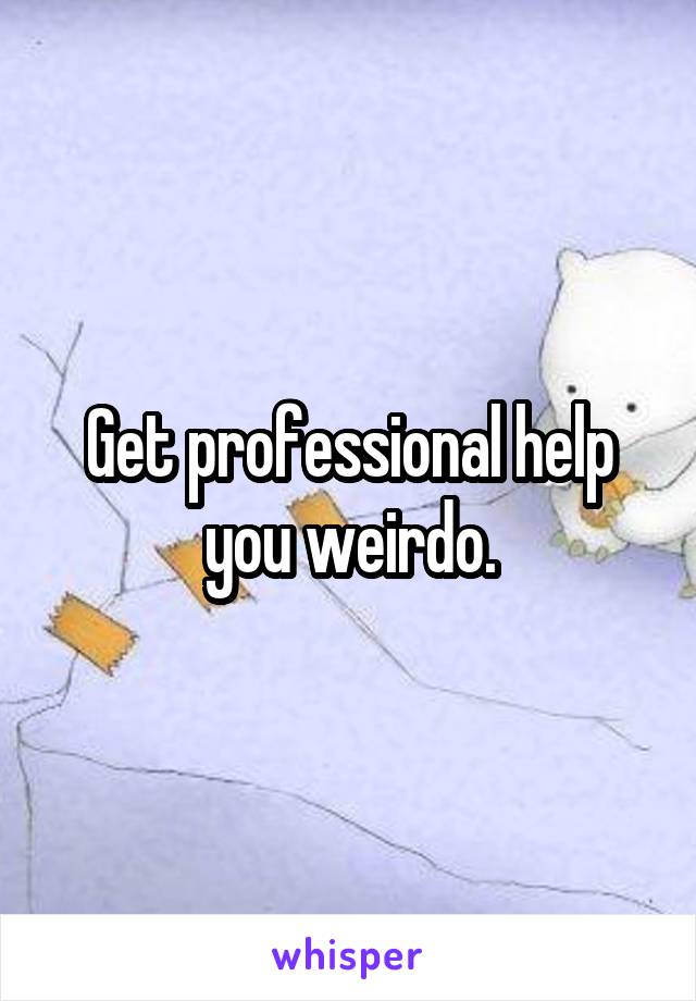 Get professional help you weirdo.