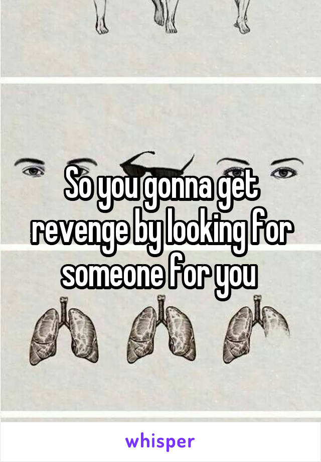 So you gonna get revenge by looking for someone for you 