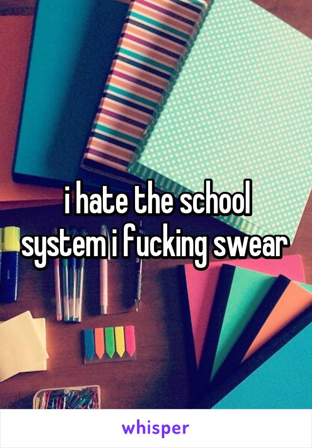 i hate the school system i fucking swear 