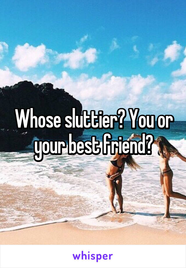 Whose sluttier? You or your best friend?