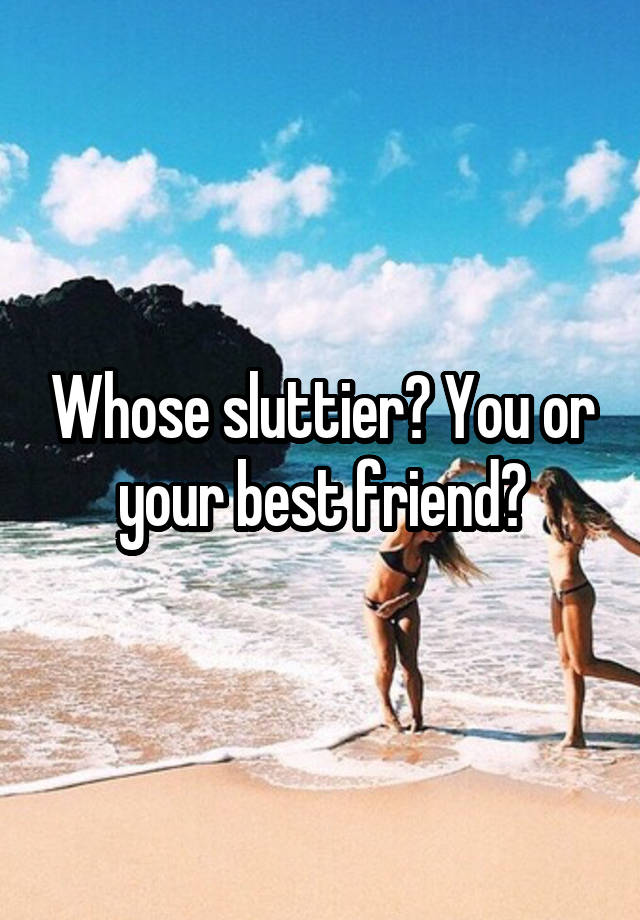 Whose sluttier? You or your best friend?