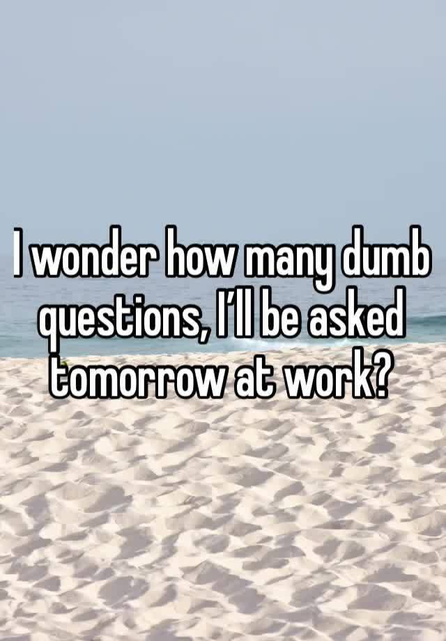 I wonder how many dumb questions, I’ll be asked tomorrow at work?