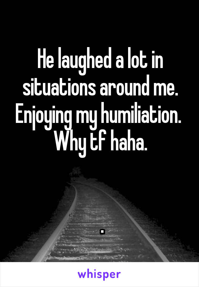 He laughed a lot in situations around me. Enjoying my humiliation.  Why tf haha.


 .