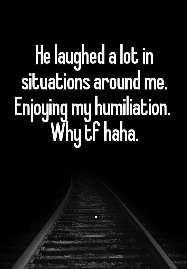 He laughed a lot in situations around me. Enjoying my humiliation.  Why tf haha.


 .