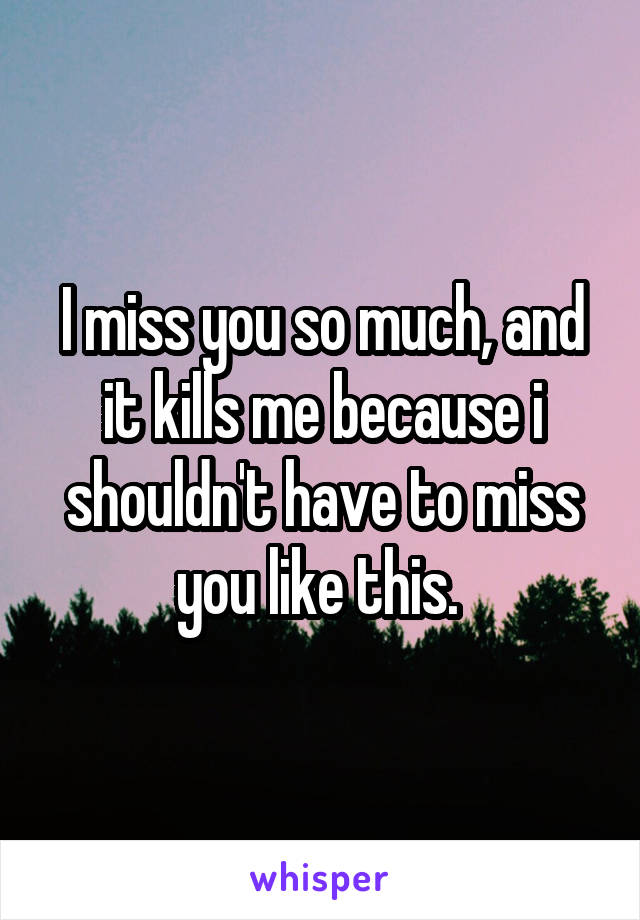 I miss you so much, and it kills me because i shouldn't have to miss you like this. 