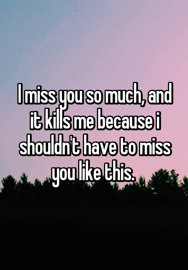 I miss you so much, and it kills me because i shouldn't have to miss you like this. 