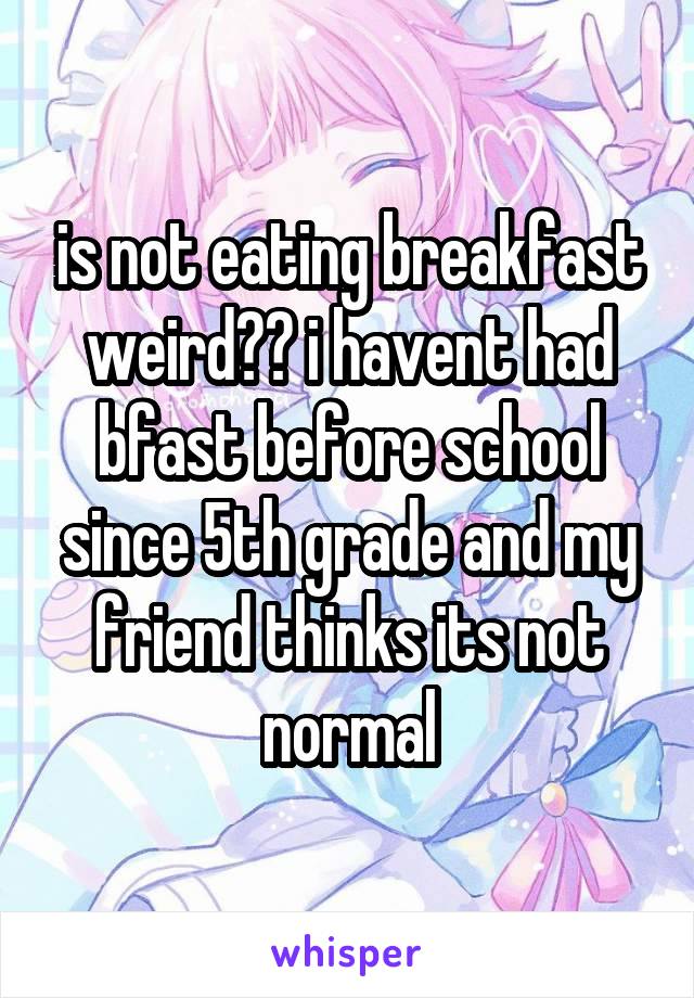 is not eating breakfast weird?? i havent had bfast before school since 5th grade and my friend thinks its not normal