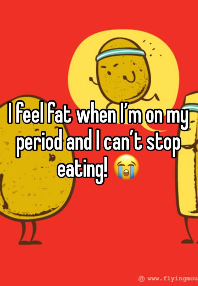 I feel fat when I’m on my period and I can’t stop eating! 😭