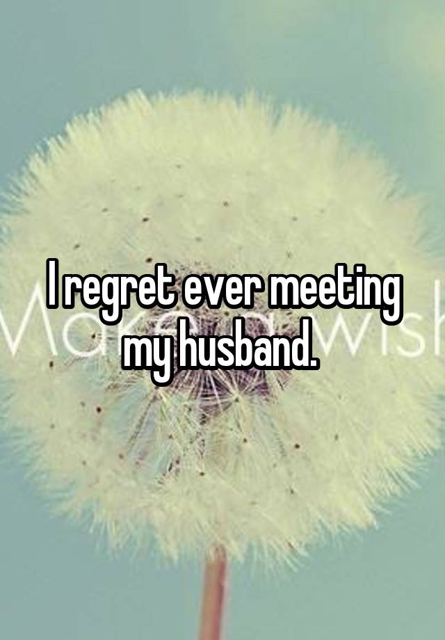 I regret ever meeting my husband. 