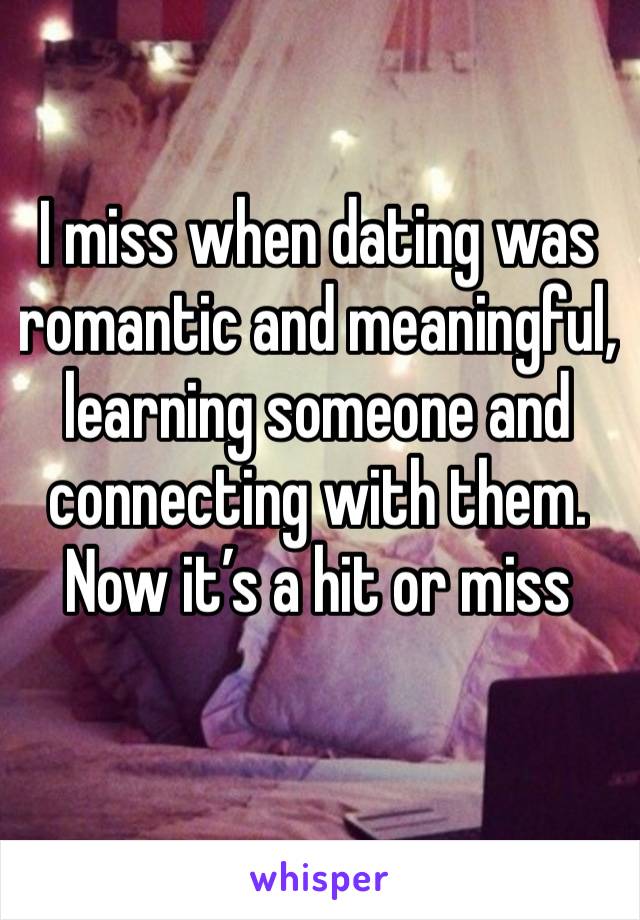 I miss when dating was romantic and meaningful, learning someone and connecting with them. Now it’s a hit or miss