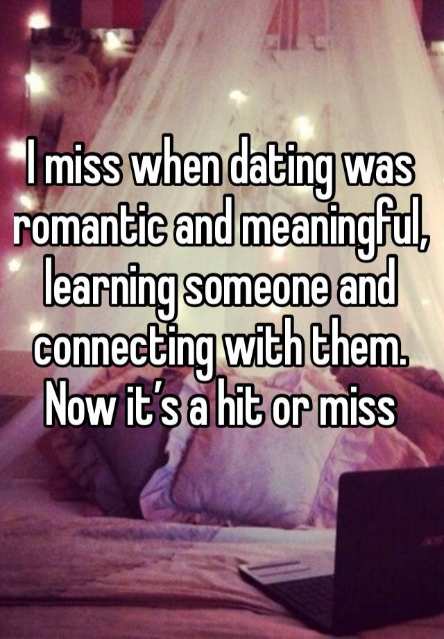 I miss when dating was romantic and meaningful, learning someone and connecting with them. Now it’s a hit or miss