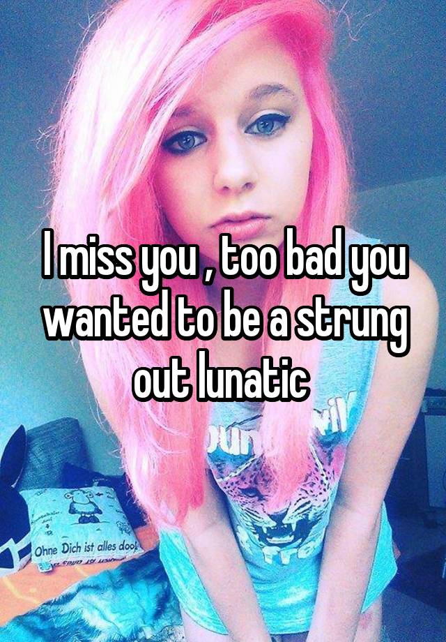 I miss you , too bad you wanted to be a strung out lunatic 