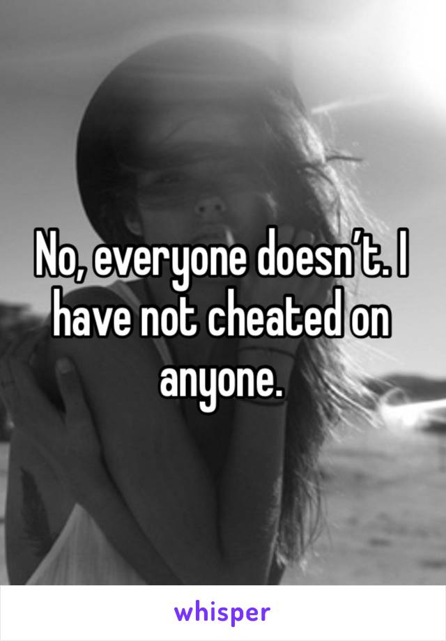 No, everyone doesn’t. I have not cheated on anyone.