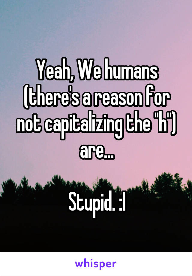 Yeah, We humans (there's a reason for not capitalizing the "h") are...

Stupid. :I