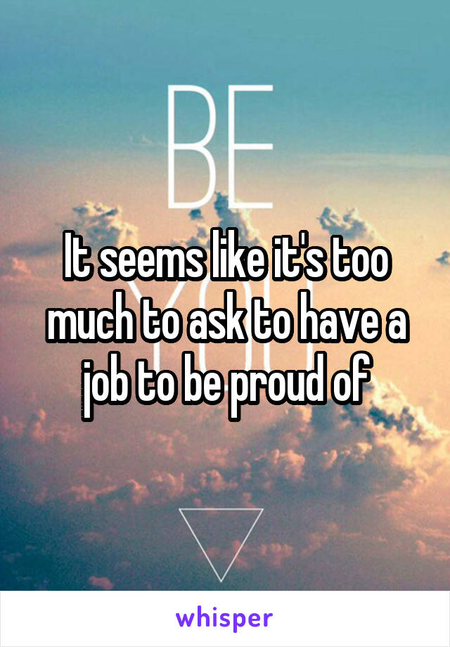 It seems like it's too much to ask to have a job to be proud of