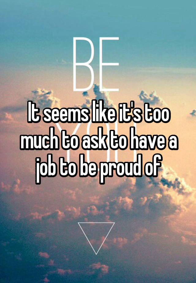 It seems like it's too much to ask to have a job to be proud of