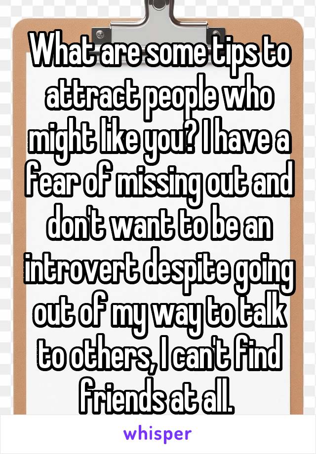 What are some tips to attract people who might like you? I have a fear of missing out and don't want to be an introvert despite going out of my way to talk to others, I can't find friends at all. 