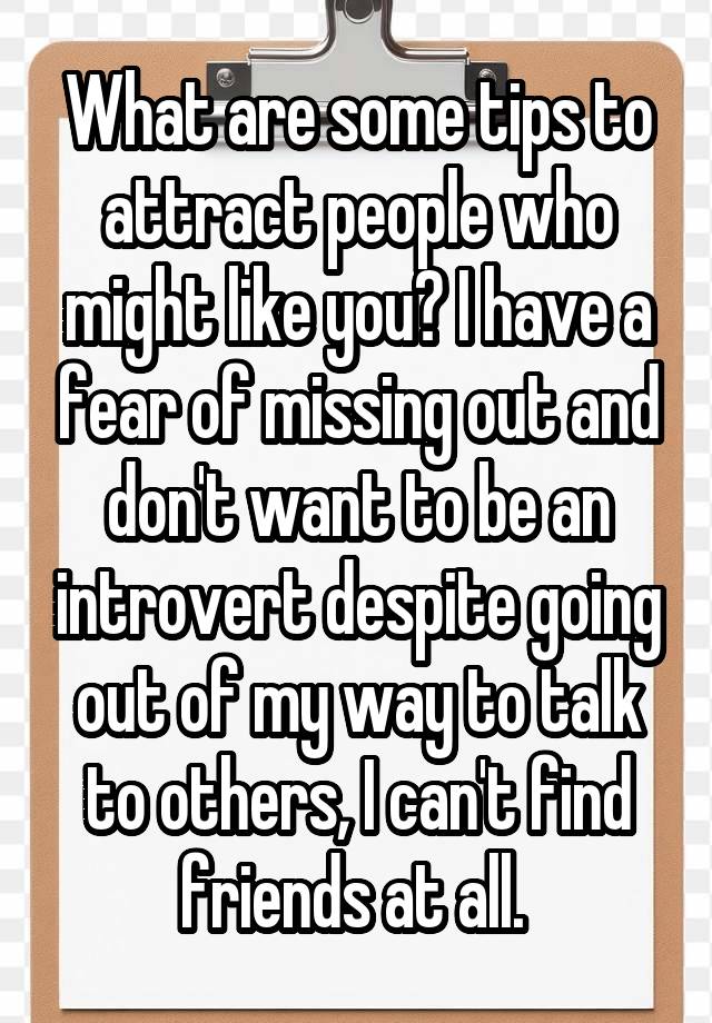 What are some tips to attract people who might like you? I have a fear of missing out and don't want to be an introvert despite going out of my way to talk to others, I can't find friends at all. 