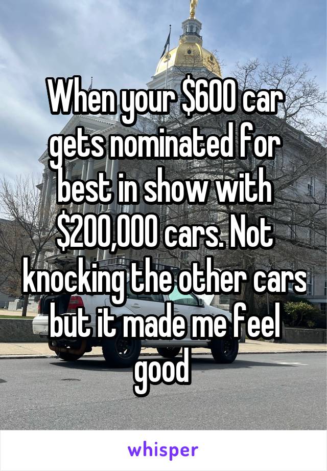 When your $600 car gets nominated for best in show with $200,000 cars. Not knocking the other cars but it made me feel good 