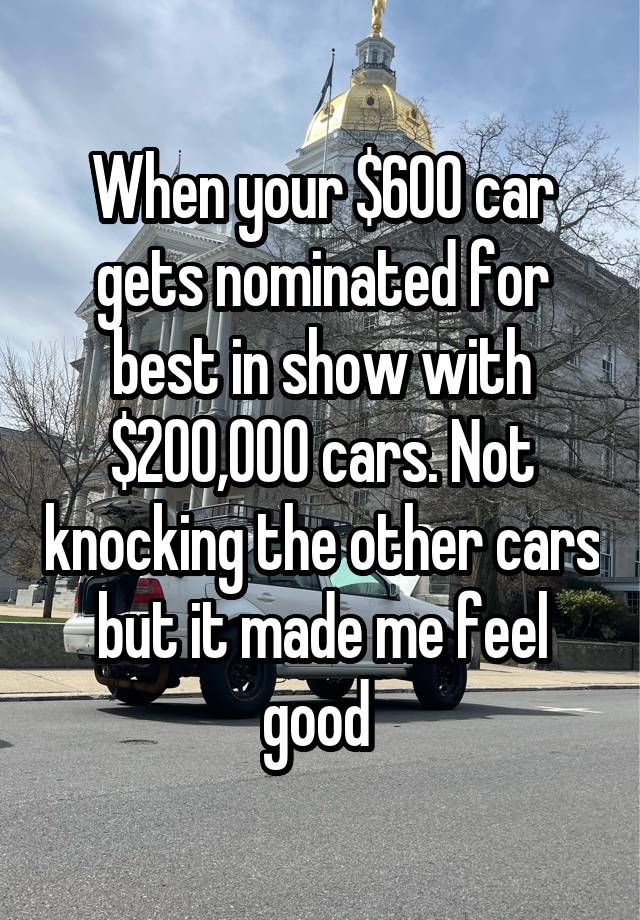 When your $600 car gets nominated for best in show with $200,000 cars. Not knocking the other cars but it made me feel good 