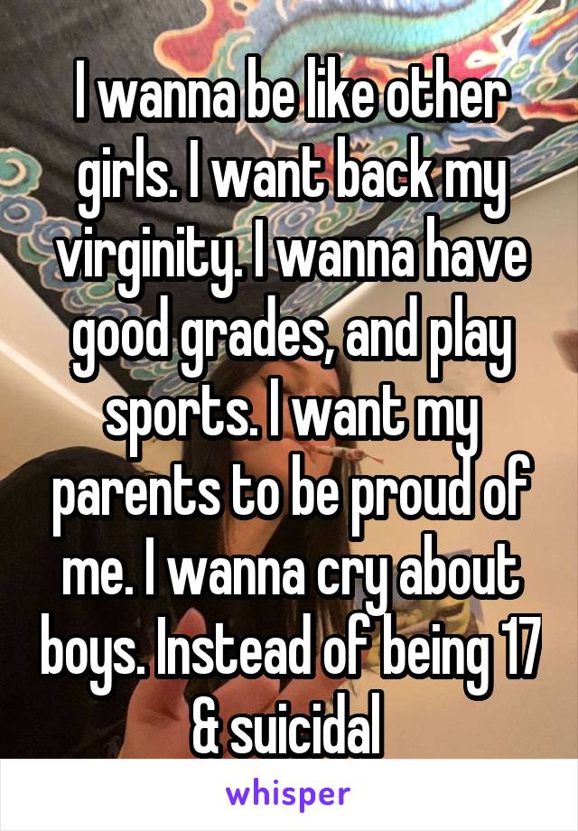 I wanna be like other girls. I want back my virginity. I wanna have good grades, and play sports. I want my parents to be proud of me. I wanna cry about boys. Instead of being 17 & suicidal 