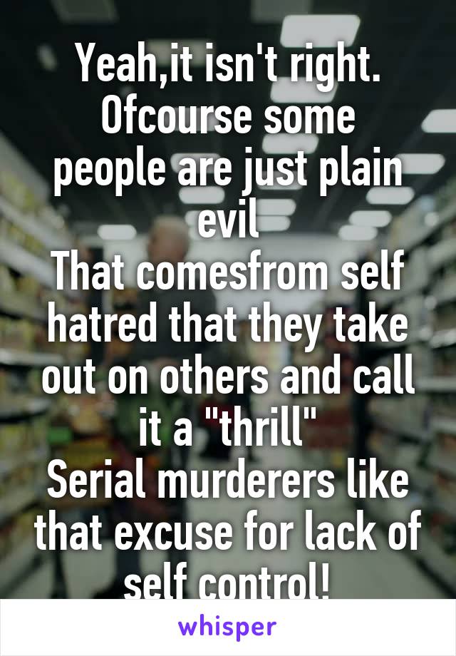 Yeah,it isn't right.
Ofcourse some people are just plain evil
That comesfrom self hatred that they take out on others and call it a "thrill"
Serial murderers like that excuse for lack of self control!