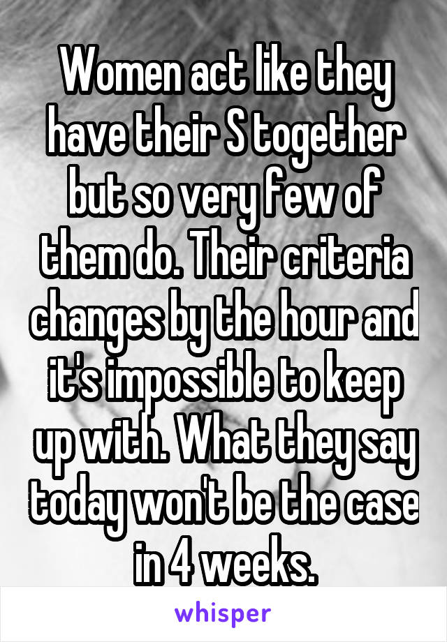 Women act like they have their S together but so very few of them do. Their criteria changes by the hour and it's impossible to keep up with. What they say today won't be the case in 4 weeks.