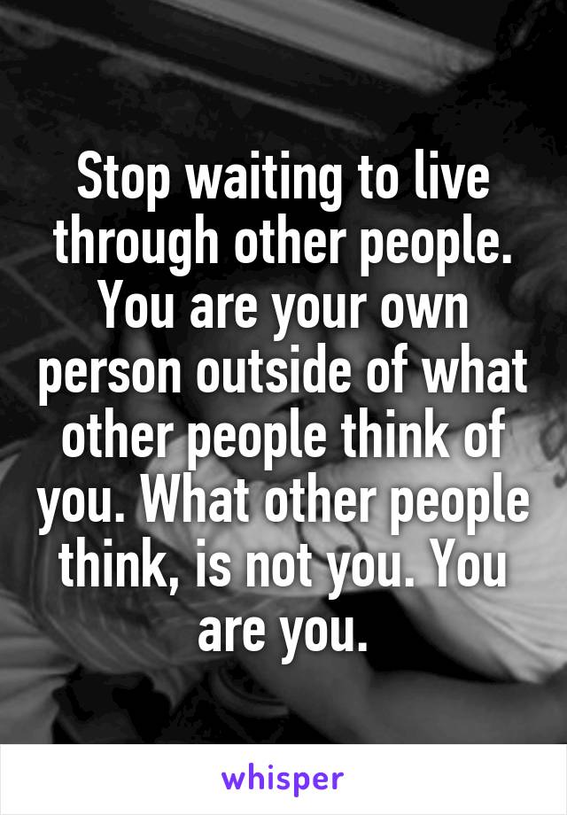 Stop waiting to live through other people. You are your own person outside of what other people think of you. What other people think, is not you. You are you.