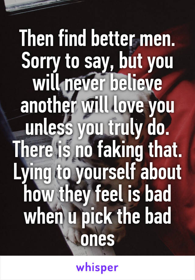 Then find better men.
Sorry to say, but you will never believe another will love you unless you truly do. There is no faking that. Lying to yourself about how they feel is bad when u pick the bad ones