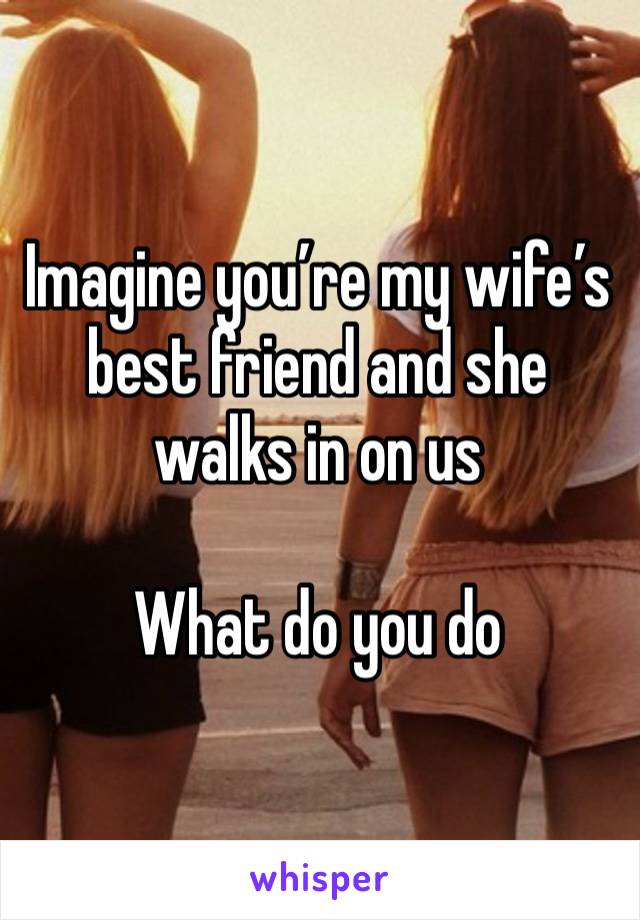 Imagine you’re my wife’s best friend and she walks in on us 

What do you do 