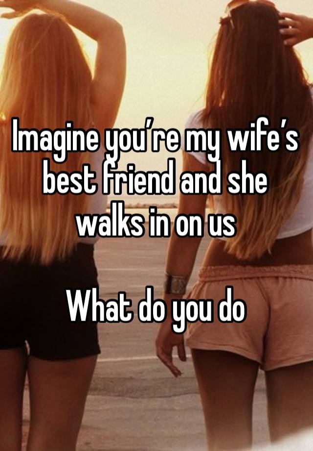 Imagine you’re my wife’s best friend and she walks in on us 

What do you do 