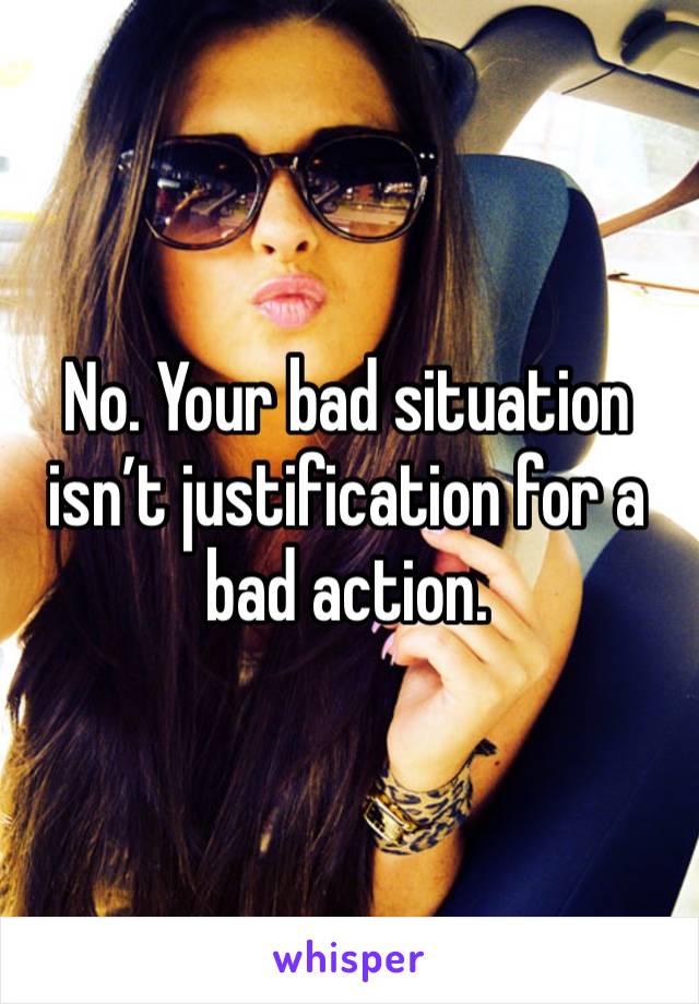 No. Your bad situation isn’t justification for a bad action. 