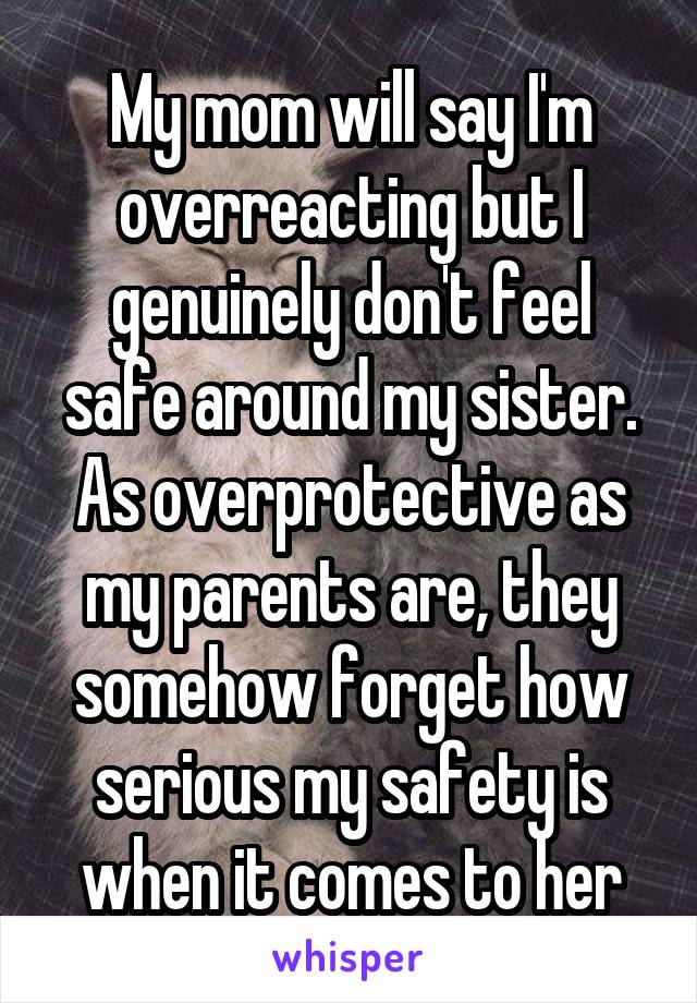 My mom will say I'm overreacting but I genuinely don't feel safe around my sister. As overprotective as my parents are, they somehow forget how serious my safety is when it comes to her