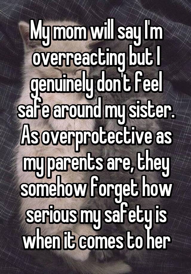 My mom will say I'm overreacting but I genuinely don't feel safe around my sister. As overprotective as my parents are, they somehow forget how serious my safety is when it comes to her