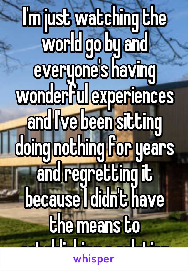 I'm just watching the world go by and everyone's having wonderful experiences and I've been sitting doing nothing for years and regretting it because I didn't have the means to establishing a solution