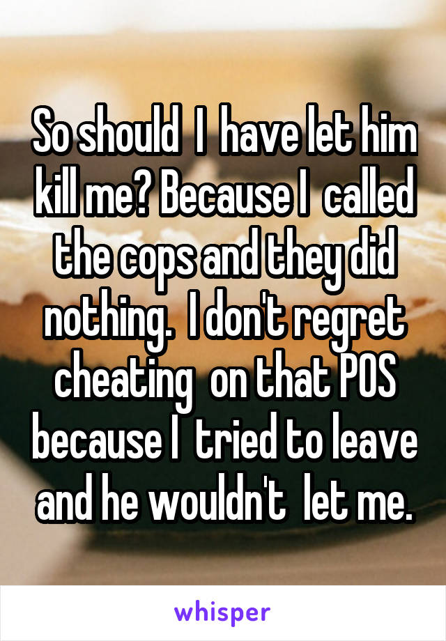 So should  I  have let him kill me? Because I  called the cops and they did nothing.  I don't regret cheating  on that POS because I  tried to leave and he wouldn't  let me.