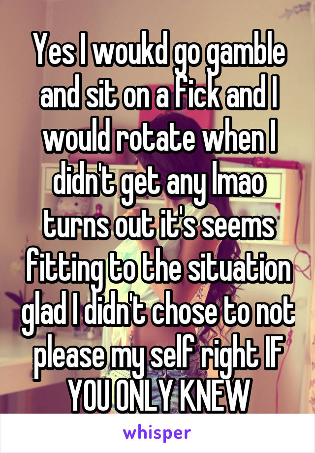 Yes I woukd go gamble and sit on a fick and I would rotate when I didn't get any lmao turns out it's seems fitting to the situation glad I didn't chose to not please my self right IF YOU ONLY KNEW