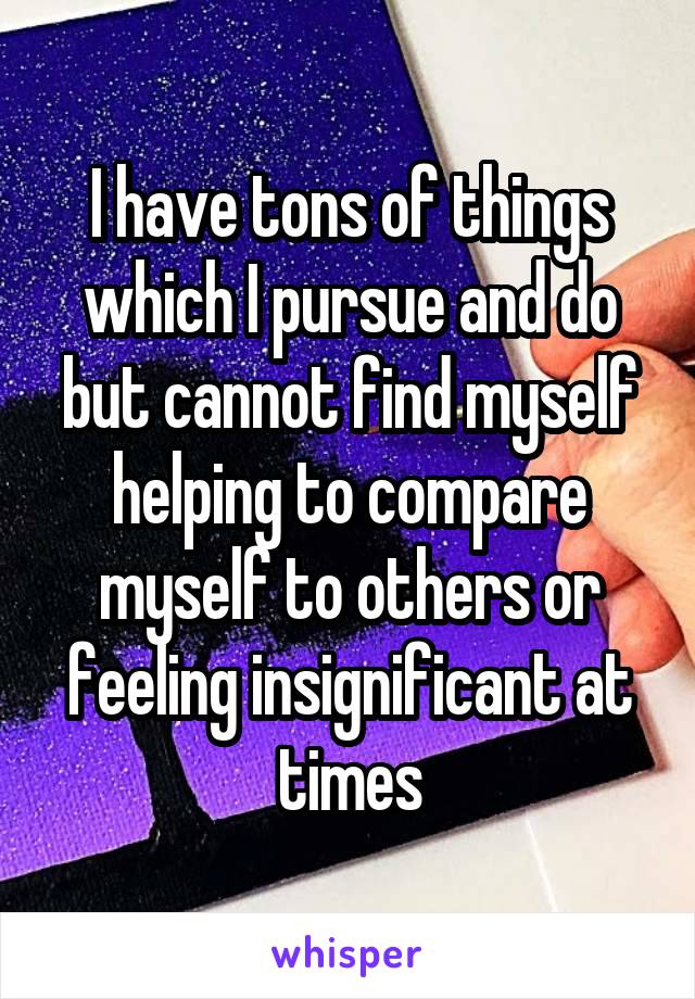 I have tons of things which I pursue and do but cannot find myself helping to compare myself to others or feeling insignificant at times