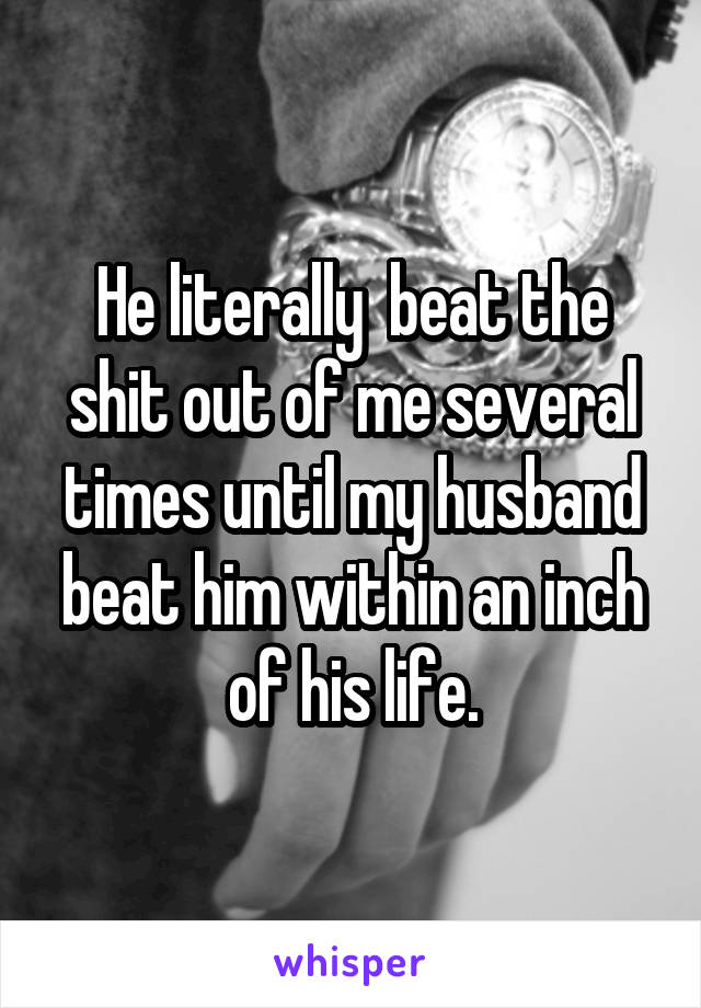 He literally  beat the shit out of me several times until my husband beat him within an inch of his life.