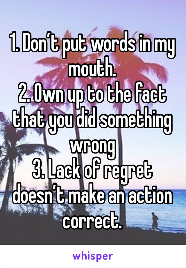 1. Don’t put words in my mouth. 
2. Own up to the fact that you did something wrong 
3. Lack of regret doesn’t make an action correct. 