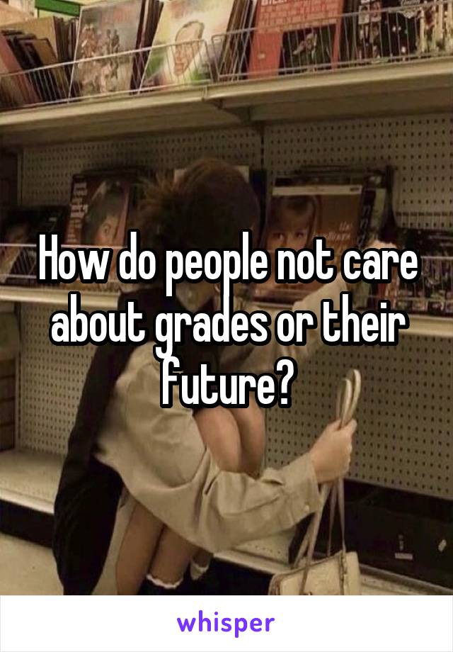 How do people not care about grades or their future?
