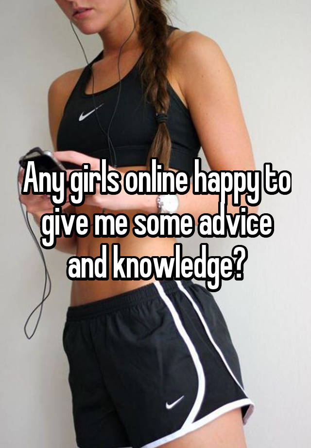 Any girls online happy to give me some advice and knowledge?