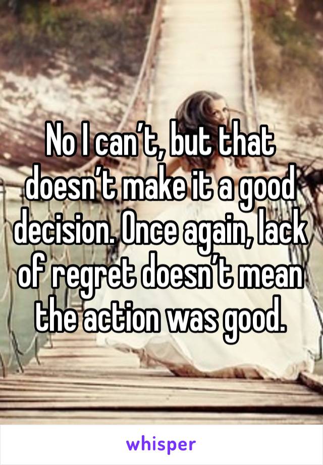 No I can’t, but that doesn’t make it a good decision. Once again, lack of regret doesn’t mean the action was good. 