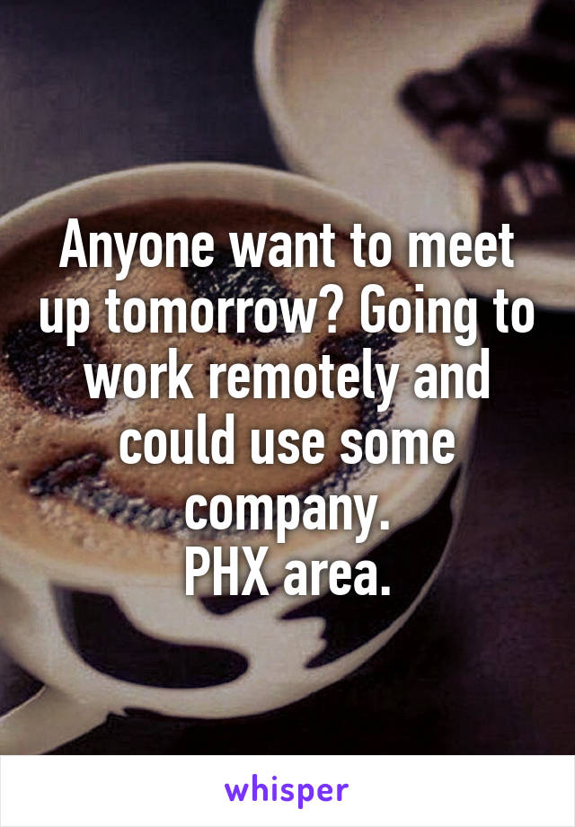 Anyone want to meet up tomorrow? Going to work remotely and could use some company.
PHX area.