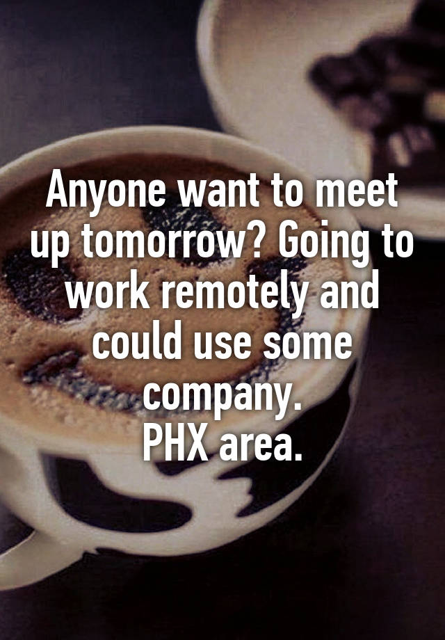 Anyone want to meet up tomorrow? Going to work remotely and could use some company.
PHX area.