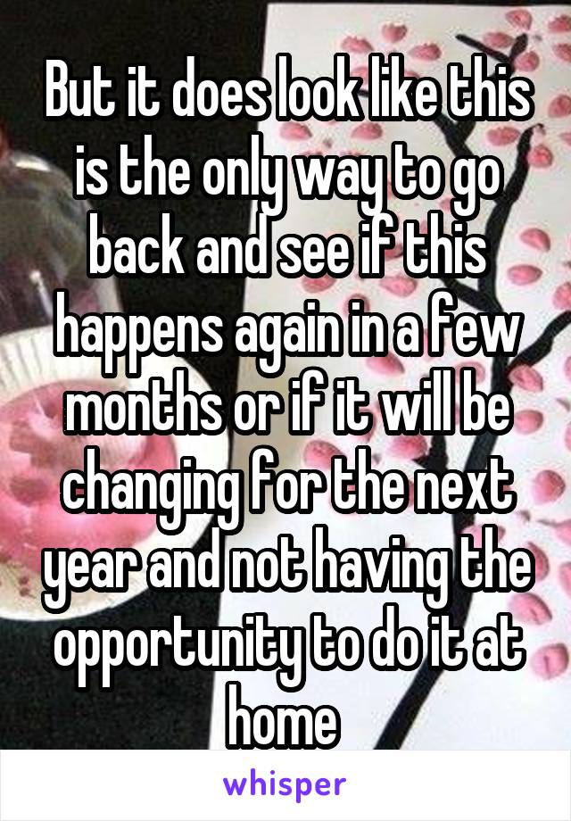 But it does look like this is the only way to go back and see if this happens again in a few months or if it will be changing for the next year and not having the opportunity to do it at home 