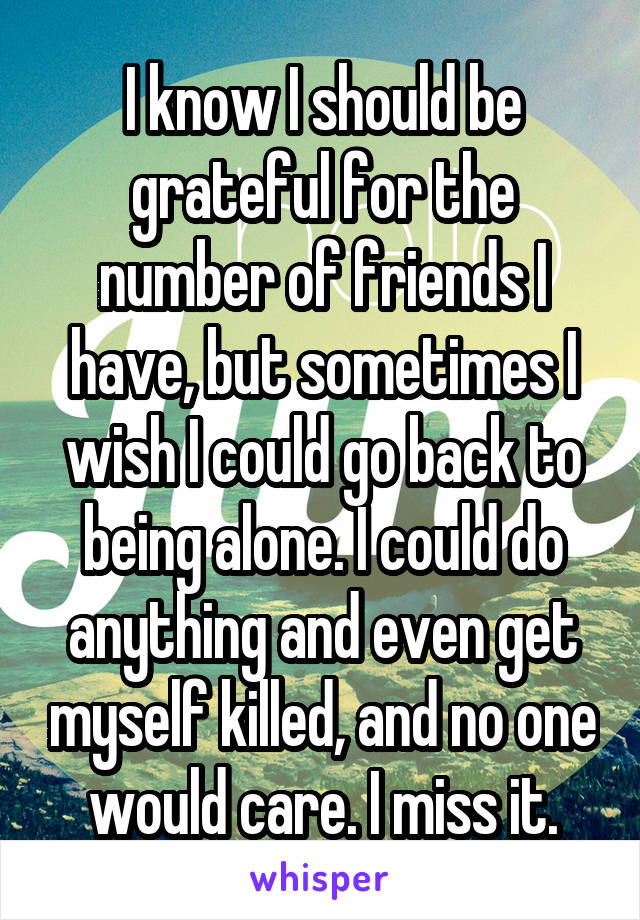 I know I should be grateful for the number of friends I have, but sometimes I wish I could go back to being alone. I could do anything and even get myself killed, and no one would care. I miss it.