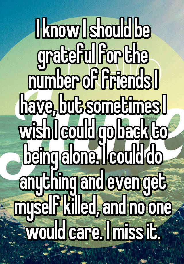 I know I should be grateful for the number of friends I have, but sometimes I wish I could go back to being alone. I could do anything and even get myself killed, and no one would care. I miss it.