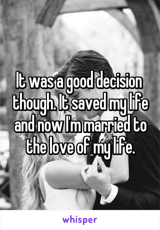 It was a good decision  though. It saved my life and now I'm married to the love of my life.